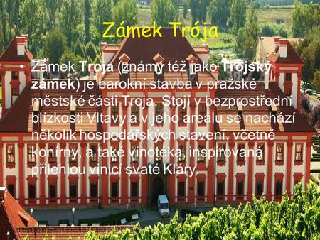 Zámek Trója Zámek Troja (známý též jako Trojský zámek) je barokní stavba v pražské městské části Troja. Stojí v bezprostřední blízkosti Vltavy a v jeho.