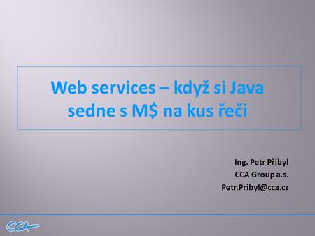 Web services – když si Java sedne s M$ na kus řeči Ing. Petr Přibyl CCA Group a.s.