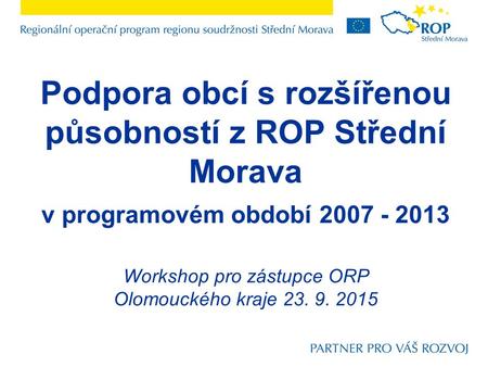 Podpora obcí s rozšířenou působností z ROP Střední Morava v programovém období 2007 - 2013 Workshop pro zástupce ORP Olomouckého kraje 23. 9. 2015.