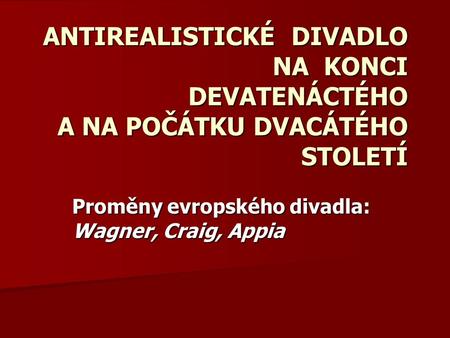 ANTIREALISTICKÉ DIVADLO NA KONCI DEVATENÁCTÉHO A NA POČÁTKU DVACÁTÉHO STOLETÍ Proměny evropského divadla: Wagner, Craig, Appia.