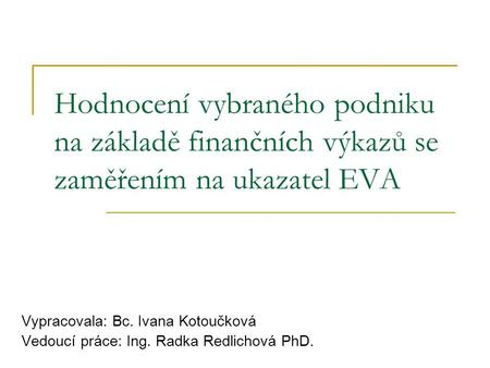 Hodnocení vybraného podniku na základě finančních výkazů se zaměřením na ukazatel EVA Vypracovala: Bc. Ivana Kotoučková Vedoucí práce: Ing. Radka Redlichová.