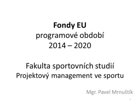 Fondy EU programové období 2014 – 2020 Fakulta sportovních studií Projektový management ve sportu Mgr. Pavel Mrnuštík 1.