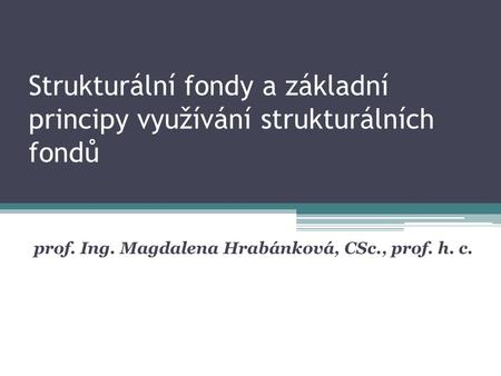 Strukturální fondy a základní principy využívání strukturálních fondů prof. Ing. Magdalena Hrabánková, CSc., prof. h. c.