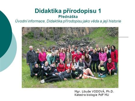Didaktika přírodopisu 1 Přednáška Úvodní informace, Didaktika přírodopisu jako věda a její historie Mgr. Libuše VODOVÁ, Ph.D. Katedra biologie PdF MU.