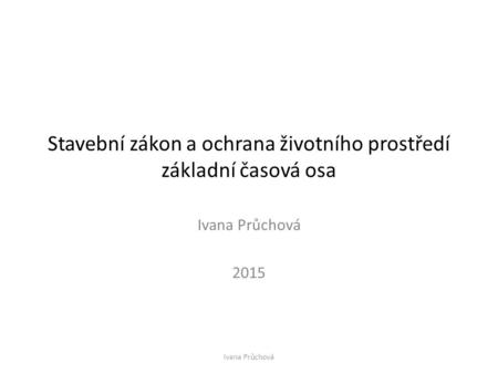 Stavební zákon a ochrana životního prostředí základní časová osa Ivana Průchová 2015 Ivana Průchová.