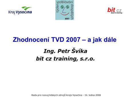 Rada pro rozvoj lidských zdrojů kraje Vysočina ledna 2008 Zhodnocení TVD 2007 – a jak dále Ing. Petr Švíka bit cz training, s.r.o.