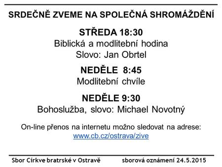 Sbor Církve bratrské v Ostravě sborová oznámení 24.5. 2015 SRDEČNĚ ZVEME NA SPOLEČNÁ SHROMÁŽDĚNÍ STŘEDA 18:30 Biblická a modlitební hodina Slovo: Jan Obrtel.