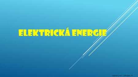 Elektrická energie Vypracoval – Jakubec M..