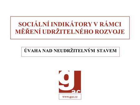 Www.gac.cz SOCIÁLNÍ INDIKÁTORY V RÁMCI MĚŘENÍ UDRŽITELNÉHO ROZVOJE ÚVAHA NAD NEUDRŽITELNÝM STAVEM.