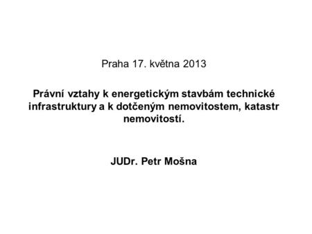 Praha 17. května 2013 Právní vztahy k energetickým stavbám technické infrastruktury a k dotčeným nemovitostem, katastr nemovitostí. JUDr. Petr Mošna.