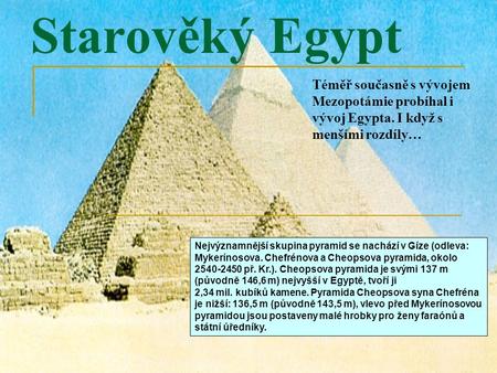 Starověký Egypt Téměř současně s vývojem Mezopotámie probíhal i vývoj Egypta. I když s menšími rozdíly… Nejvýznamnější skupina pyramid se nachází v Gíze.