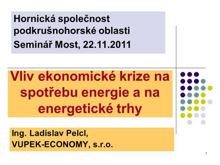 1 Vliv ekonomické krize na spotřebu energie a na energetické trhy Ing. Ladislav Pelcl, VUPEK-ECONOMY, s.r.o. Hornická společnost podkrušnohorské oblasti.