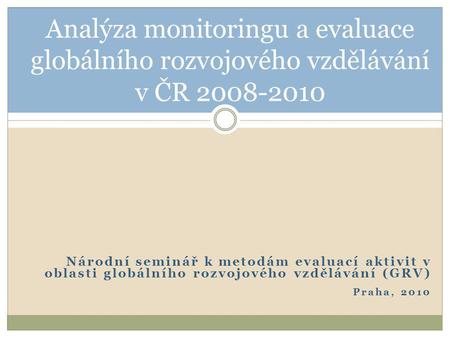 Národní seminář k metodám evaluací aktivit v oblasti globálního rozvojového vzdělávání (GRV) Praha, 2010 Analýza monitoringu a evaluace globálního rozvojového.