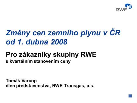 Změny cen zemního plynu v ČR od 1. dubna 2008 Tomáš Varcop člen představenstva, RWE Transgas, a.s. Pro zákazníky skupiny RWE s kvartálním stanovením ceny.