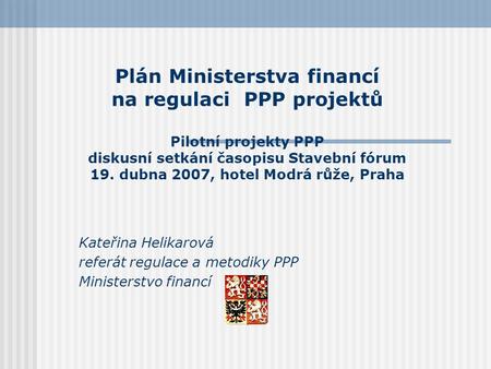 Plán Ministerstva financí na regulaci PPP projektů Pilotní projekty PPP diskusní setkání časopisu Stavební fórum 19. dubna 2007, hotel Modrá růže, Praha.