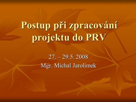 Postup při zpracování projektu do PRV 27. – 29.5. 2008 Mgr. Michal Jarolímek.