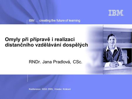 IBM … creating the future of learning Konference ISSS 2005, Hradec Králové Omyly při přípravě i realizaci distančního vzdělávání dospělých RNDr. Jana Pradlová,
