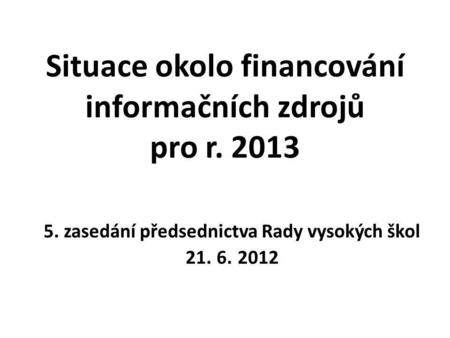 Situace okolo financování informačních zdrojů pro r. 2013 5. zasedání předsednictva Rady vysokých škol 21. 6. 2012.