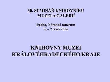 30. SEMINÁŘ KNIHOVNÍKŮ MUZEÍ A GALERIÍ Praha, Národní muzeum 5. – 7. září 2006 KNIHOVNY MUZEÍ KRÁLOVÉHRADECKÉHO KRAJE.