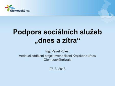 Podpora sociálních služeb „dnes a zítra“ Ing. Pavel Poles, Vedoucí oddělení projektového řízení Krajského úřadu Olomouckého kraje 27. 3. 2013.
