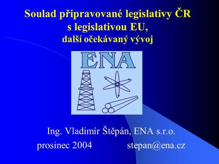 Soulad připravované legislativy ČR s legislativou EU, další očekávaný vývoj Ing. Vladimír Štěpán, ENA s.r.o. prosinec 2004