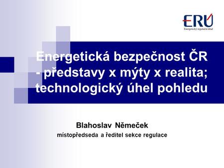 Energetická bezpečnost ČR - představy x mýty x realita; technologický úhel pohledu Blahoslav Němeček místopředseda a ředitel sekce regulace.
