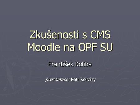 Zkušenosti s CMS Moodle na OPF SU František Koliba prezentace: Petr Korviny.