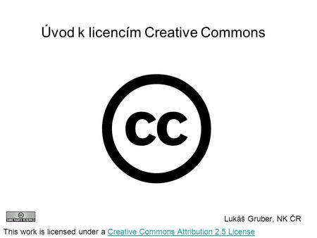 Úvod k licencím Creative Commons Lukáš Gruber, NK ČR This work is licensed under a Creative Commons Attribution 2.5 LicenseCreative Commons Attribution.