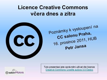 Licence Creative Commons včera dnes a zítra Poznámky k vystoupení na CC salonu Praha, 16. prosince 2011, HUB Petr Jansa Tuto prezentaci jste oprávněni.