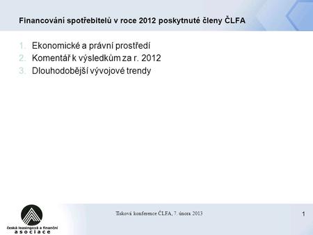1 Tisková konference ČLFA, 7. února 2013 Financování spotřebitelů v roce 2012 poskytnuté členy ČLFA 1.Ekonomické a právní prostředí 2.Komentář k výsledkům.