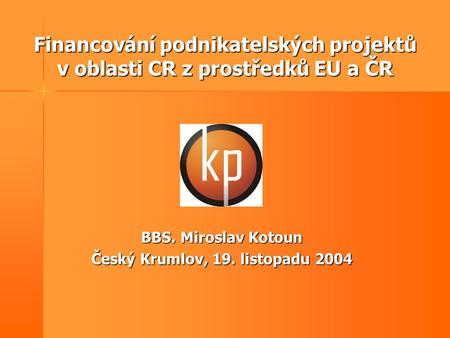 Financování podnikatelských projektů v oblasti CR z prostředků EU a ČR BBS. Miroslav Kotoun Český Krumlov, 19. listopadu 2004.