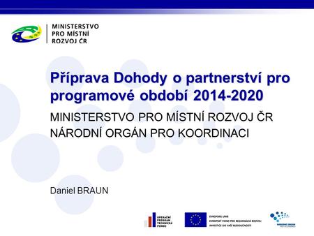 MINISTERSTVO PRO MÍSTNÍ ROZVOJ ČR NÁRODNÍ ORGÁN PRO KOORDINACI Daniel BRAUN Příprava Dohody o partnerství pro programové období 2014-2020.