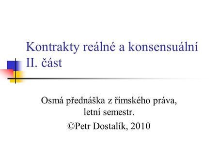 Kontrakty reálné a konsensuální II. část Osmá přednáška z římského práva, letní semestr. ©Petr Dostalík, 2010.