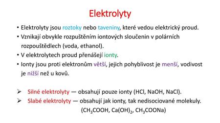 Elektrolyty Elektrolyty jsou roztoky nebo taveniny, které vedou elektrický proud. Vznikají obvykle rozpuštěním iontových sloučenin v polárních rozpouštědlech.