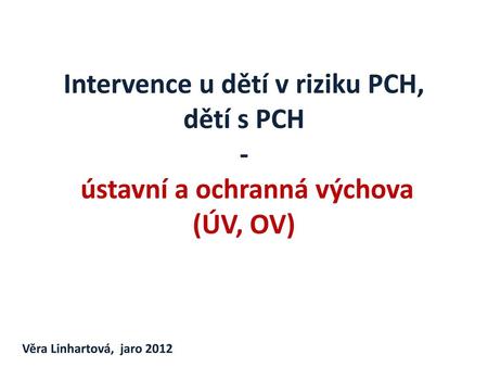 Intervence u dětí v riziku PCH, dětí s PCH - ústavní a ochranná výchova (ÚV, OV) Věra Linhartová, jaro 2012.