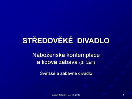 STŘEDOVĚKÉ DIVADLO Náboženská kontemplace a lidová zábava (3. část) Světské a zábavné divadlo Václav Cejpek - 27. 11. 2008.