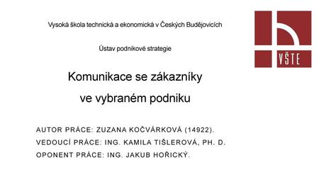 Vysoká škola technická a ekonomická v Českých Budějovicích Ústav podnikové strategie Komunikace se zákazníky ve vybraném podniku Autor práce: Zuzana.