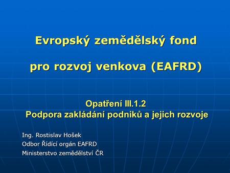 Evropský zemědělský fond pro rozvoj venkova (EAFRD) Opatření III.1.2 Podpora zakládání podniků a jejich rozvoje Ing. Rostislav Hošek Odbor Řídící orgán.