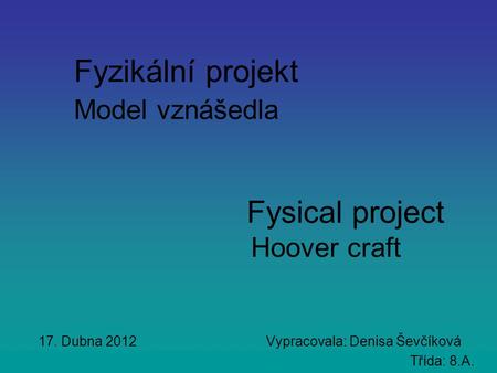 Fyzikální projekt Model vznášedla Fysical project Hoover craft 17. Dubna 2012 Vypracovala: Denisa Ševčíková Třída: 8.A.