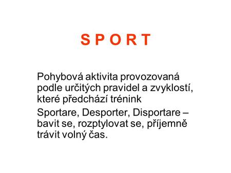 S P O R T Pohybová aktivita provozovaná podle určitých pravidel a zvyklostí, které předchází trénink Sportare, Desporter, Disportare – bavit se, rozptylovat.