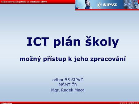 © Radek Maca Státní informační politika ve vzdělávání SIPVZ w w w. e - g r a m. c z ICT plán školy možný přístup k jeho zpracování odbor 55 SIPVZ MŠMT.