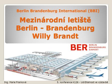 Mezinárodní letiště Berlin - Brandenburg Willy Brandt Berlin Brandenburg International (BBI) Ing. Marie Franková 5. konference K126 - Udržitelnost ve výstavbě.