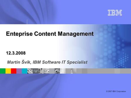 © 2007 IBM Corporation Enteprise Content Management 12.3.2008 Martin Švík, IBM Software IT Specialist.