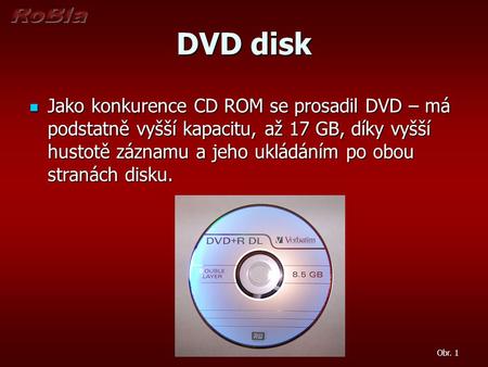 DVD disk Jako konkurence CD ROM se prosadil DVD – má podstatně vyšší kapacitu, až 17 GB, díky vyšší hustotě záznamu a jeho ukládáním po obou stranách disku.