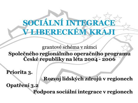 SOCIÁLNÍ INTEGRACE V LIBERECKÉM KRAJI grantové schéma v rámci Společného regionálního operačního programu České republiky na léta 2004 - 2006 Priorita.