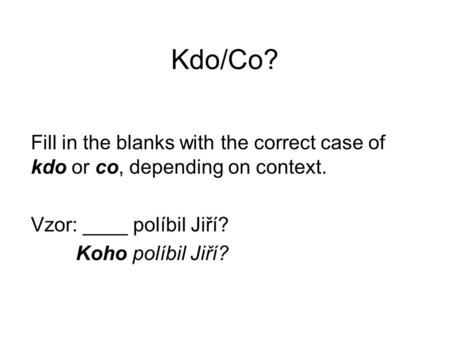 Kdo/Co? Fill in the blanks with the correct case of kdo or co, depending on context. Vzor: ____ políbil Jiří? Koho políbil Jiří?