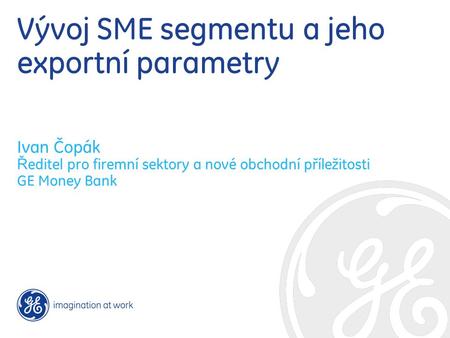 Vývoj SME segmentu a jeho exportní parametry Ivan Čopák Ř editel pro firemní sektory a nové obchodní příležitosti GE Money Bank.