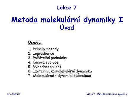Lekce 7 Metoda molekulární dynamiky I Úvod KFY/PMFCHLekce 7 – Metoda molekulární dynamiky Osnova 1.Princip metody 2.Ingredience 3.Počáteční podmínky 4.Časová.