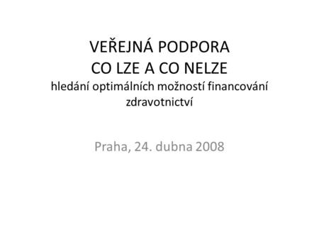 VEŘEJNÁ PODPORA CO LZE A CO NELZE hledání optimálních možností financování zdravotnictví Praha, 24. dubna 2008.