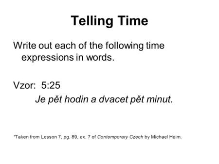 Telling Time Write out each of the following time expressions in words. Vzor: 5:25 Je pět hodin a dvacet pět minut. *Taken from Lesson 7, pg. 89, ex. 7.